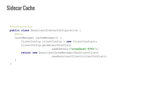 @Configuration
public class HazelcastSidecarConfiguration {
@Bean
CacheManager cacheManager() {
ClientConfig clientConfig = new ClientConfig();
clientConfig.getNetworkConfig()
.addAddress("localhost:5701");
return new HazelcastCacheManager(HazelcastClient
.newHazelcastClient(clientConfig));
}
}
Sidecar Cache
 