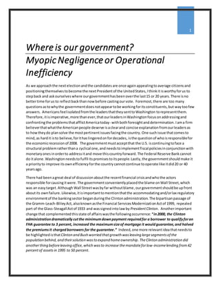 Where is our government?
MyopicNegligence or Operational
Inefficiency
1
As we approachthe next electionandthe candidates are once again appealingtoaverage citizensand
positioningthemselvestobecome the next Presidentof the UnitedStates,Ithinkit isworthyforus to
stepback and askourselveswhere ourgovernmenthasbeenoverthe last15 or 20 years.There isno
bettertime forus to reflectbackthannow before castingourvote. Foremost,there are too many
questionsastowhythe governmentdoesnotappeartobe workingforitsconstituents,but way toofew
answers. Americansfeelisolatedfromthe leadersthattheysenttoWashington torepresentthem.
Therefore,itisimperative,more thanever,thatourleadersinWashingtonfocusonaddressingand
confrontingthe problemsthatafflictAmericatoday- withbothforesightanddetermination. Iama firm
believerthatwhatthe Americanpeople deserve isaclearand concise explanationfromourleadersas
to howtheydo plansolve the mostpertinentissuesfacingthe country. One suchissue thatcomesto
mind, as hardit isto believe,forithaslingeredonfordecades, isthe questionof whoisresponsiblefor
the economicrecessionof 2008. The governmentmustacceptthat the U.S. iscontinuingtoface a
structural problemratherthana cyclical one,and needstoimplementfiscal policiesinconjunctionwith
monetary onesinorderto address itand move thiscountryforward. The Federal Reserve Bankcannot
do italone. Washingtonneedsto fulfil itspromisestoitspeople.Lastly,the governmentshould make it
a priorityto improve itsownefficiencyforthe countrycannotcontinue tooperate like itdid20 or 40
yearsago.
There had beenagreat deal of discussion aboutthe recentfinancial crisisandwho the actors
responsible forcausingitwere. The governmentconvenientlyplaced the blame onWall Street,which
was an easytarget.Although Wall Streetwasbyfar withoutblame,ourgovernmentshouldbe upfront
aboutits ownfailure. Likewise,itisimportanttomentionthatthe accommodatingand/orlax regulatory
environmentof the bankingsector beganduringthe Clintonadministration. The bipartisanpassage of
the Gramm-Leach-BlileyAct,alsoknownasthe Financial ServicesModernizationActof 1999, repealed
part of the Glass-SteagallActof 1933 and wassignedintolaw by PresidentClinton. Anotherimportant
change that complementedthisstate of affairswasthe followingoccurrence: “in2000, the Clinton
administrationdramatically cutthe minimumdownpayment requiredfor a borrower to qualifyforan
FHA guarantee to 3 percent, increased the maximumsizeof mortgage it wouldguarantee,and halved
the premiumsit chargedborrowers for the guarantee.” Indeed,one more relevantidea thatneedsto
be highlightedisthatClinton and Bush worried thatgrowth wasleaving largesegmentsof the
population behind,and theirsolution wasto expand homeownership.TheClinton administration did
anotherthing beforeleaving office,which wasto increase themandateforlow-incomelending from42
percentof assets in 1995 to 50 percent.
 