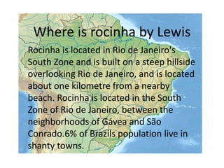 Where is rocinha by Lewis
Rocinha is located in Rio de Janeiro's
South Zone and is built on a steep hillside
overlooking Rio de Janeiro, and is located
about one kilometre from a nearby
beach. Rocinha is located in the South
Zone of Rio de Janeiro, between the
neighborhoods of Gávea and São
Conrado.6% of Brazils population live in
shanty towns.
 