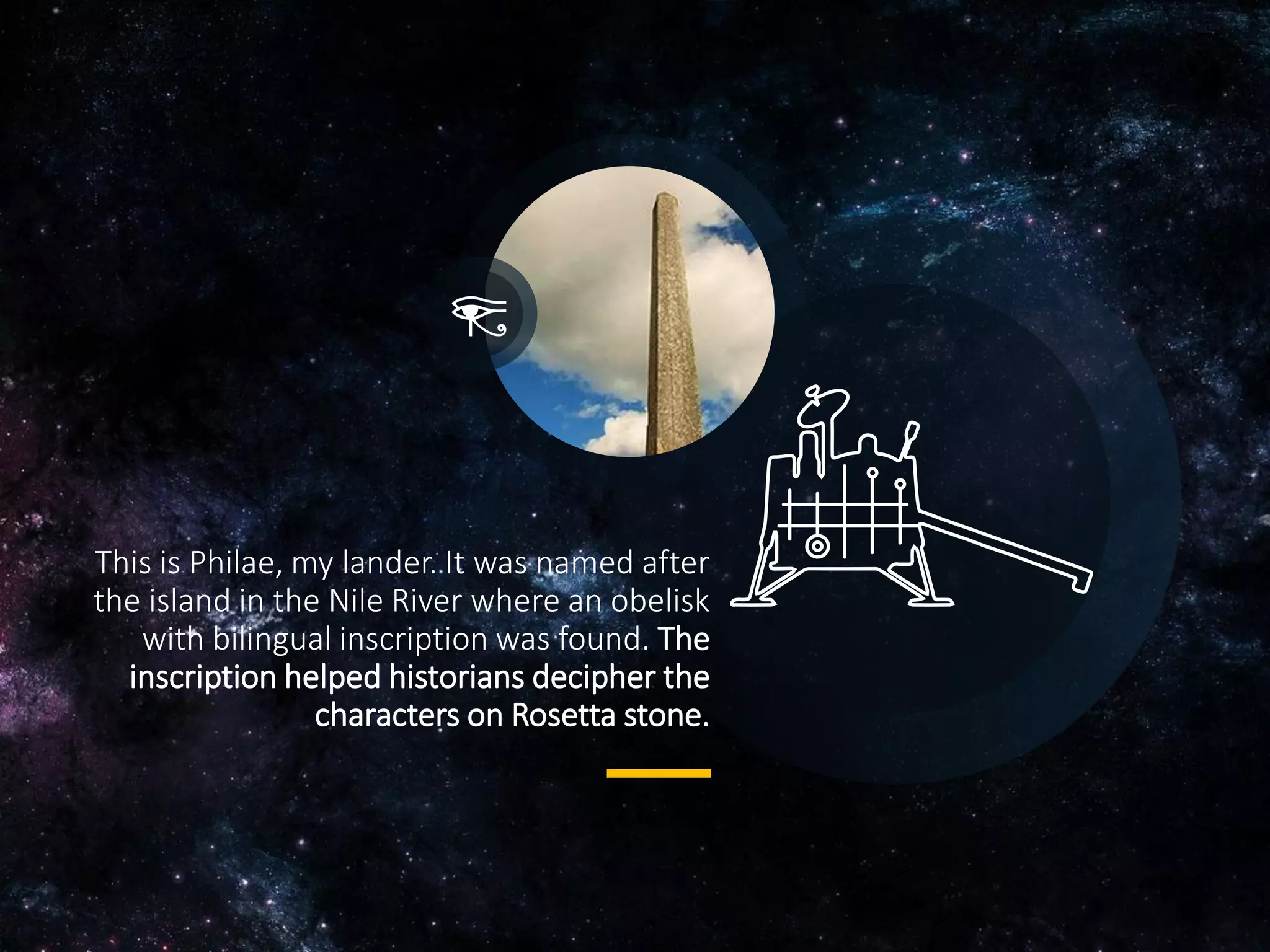 This is Philae, my lander. It was named after
the island in the Nile River where an obelisk
with bilingual inscription was found. The
inscription helped historians decipher the
characters on Rosetta stone.
 