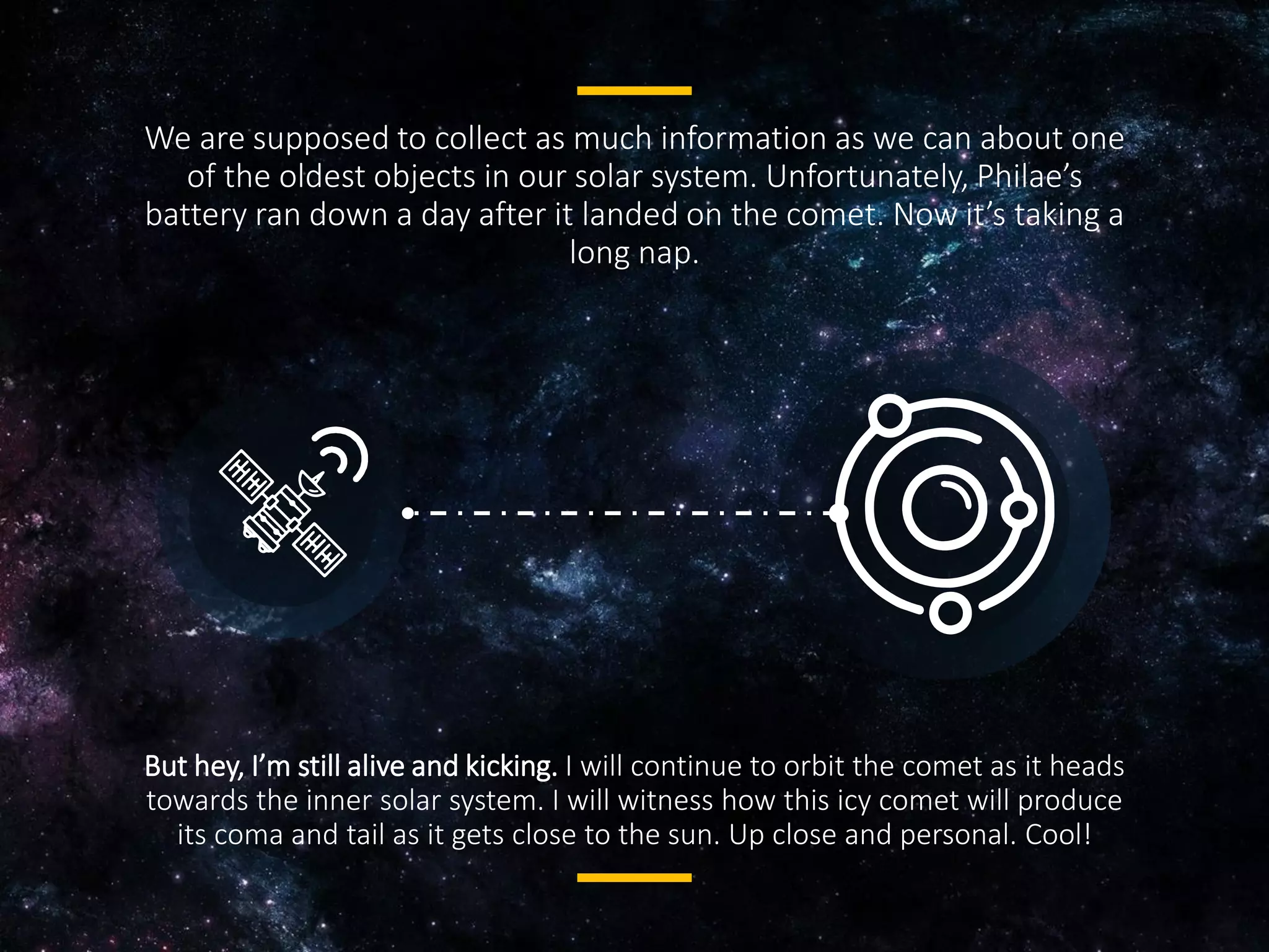 We are supposed to collect as much information as we can about one
of the oldest objects in our solar system. Unfortunately, Philae’s
battery ran down a day after it landed on the comet. Now it’s taking a
long nap.
But hey, I’m still alive and kicking. I will continue to orbit the comet as
it heads towards the inner solar system. I will witness how this icy
comet will produce its coma and tail as it gets close to the sun. Up
close and personal. Cool!
 