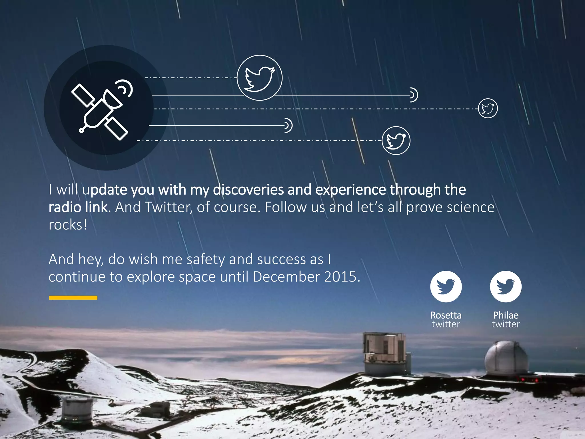 I will update you with my discoveries and experience through the
radio link. And Twitter, of course. Follow us and let’s all prove science
rocks!
And hey, do wish me safety and success as I
continue to explore space until December 2015.
Rosetta
twitter
Philae
twitter
 
