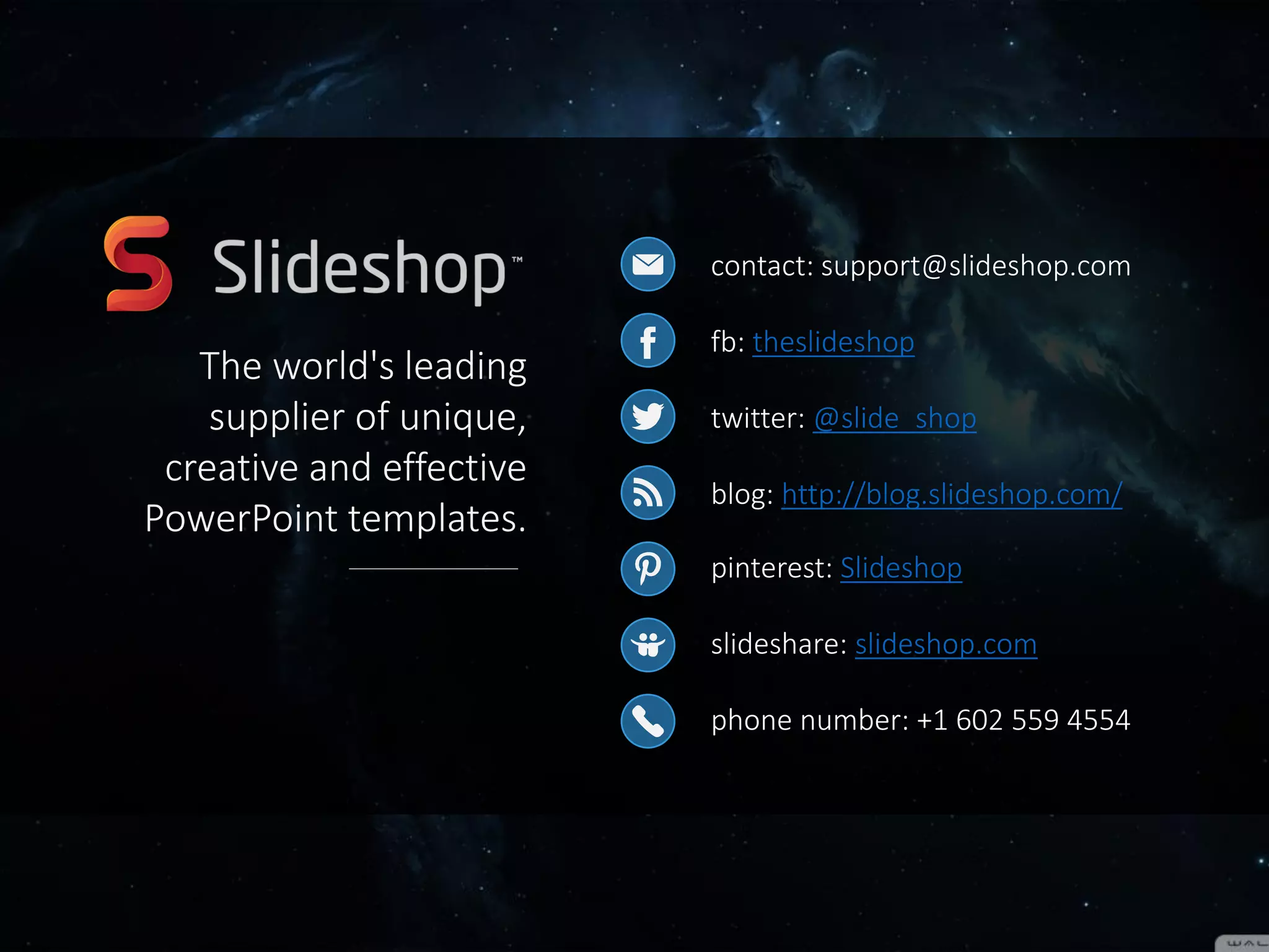 contact: support@slideshop.com
fb: theslideshop
twitter: @slide_shop
blog: http://blog.slideshop.com/
pinterest: Slideshop
slideshare: slideshop.com
phone number: +1 602 559 4554
The world's leading
supplier of unique, creative
and effective PowerPoint
templates.
Do you want to customize
this presentation?
Download it on our website.
Download
 