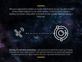 We are supposed to collect as much information as we can about one
of the oldest objects in our solar system. Unfortunately, Philae’s
battery ran down a day after it landed on the comet. Now it’s taking a
long nap.
But hey, I’m still alive and kicking. I will continue to orbit the comet as
it heads towards the inner solar system. I will witness how this icy
comet will produce its coma and tail as it gets close to the sun. Up
close and personal. Cool!
 