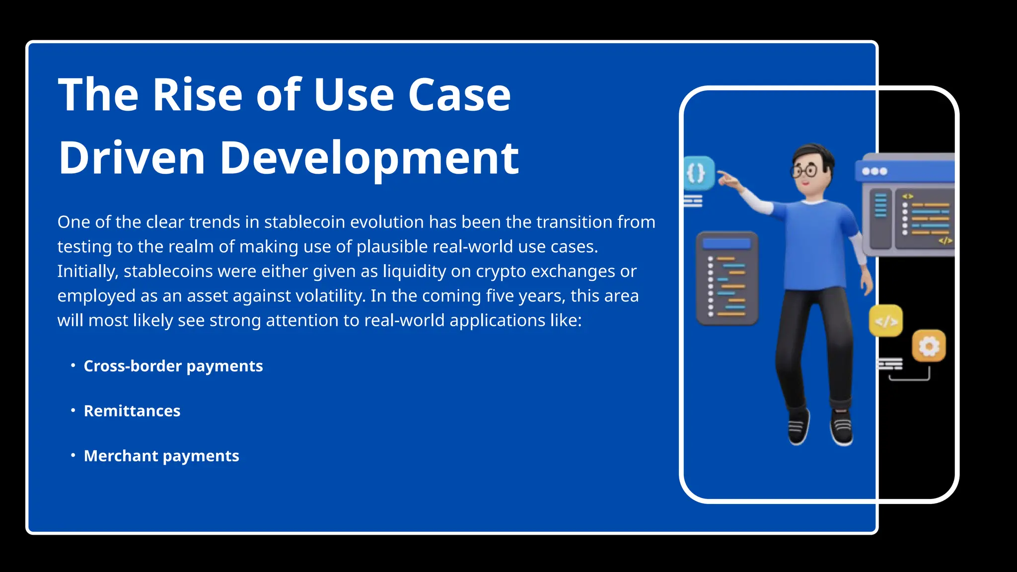 The Rise of Use Case
Driven Development
One of the clear trends in stablecoin evolution has been the transition from
testing to the realm of making use of plausible real-world use cases.
Initially, stablecoins were either given as liquidity on crypto exchanges or
employed as an asset against volatility. In the coming five years, this area
will most likely see strong attention to real-world applications like:
• Cross-border payments
• Remittances
• Merchant payments
 