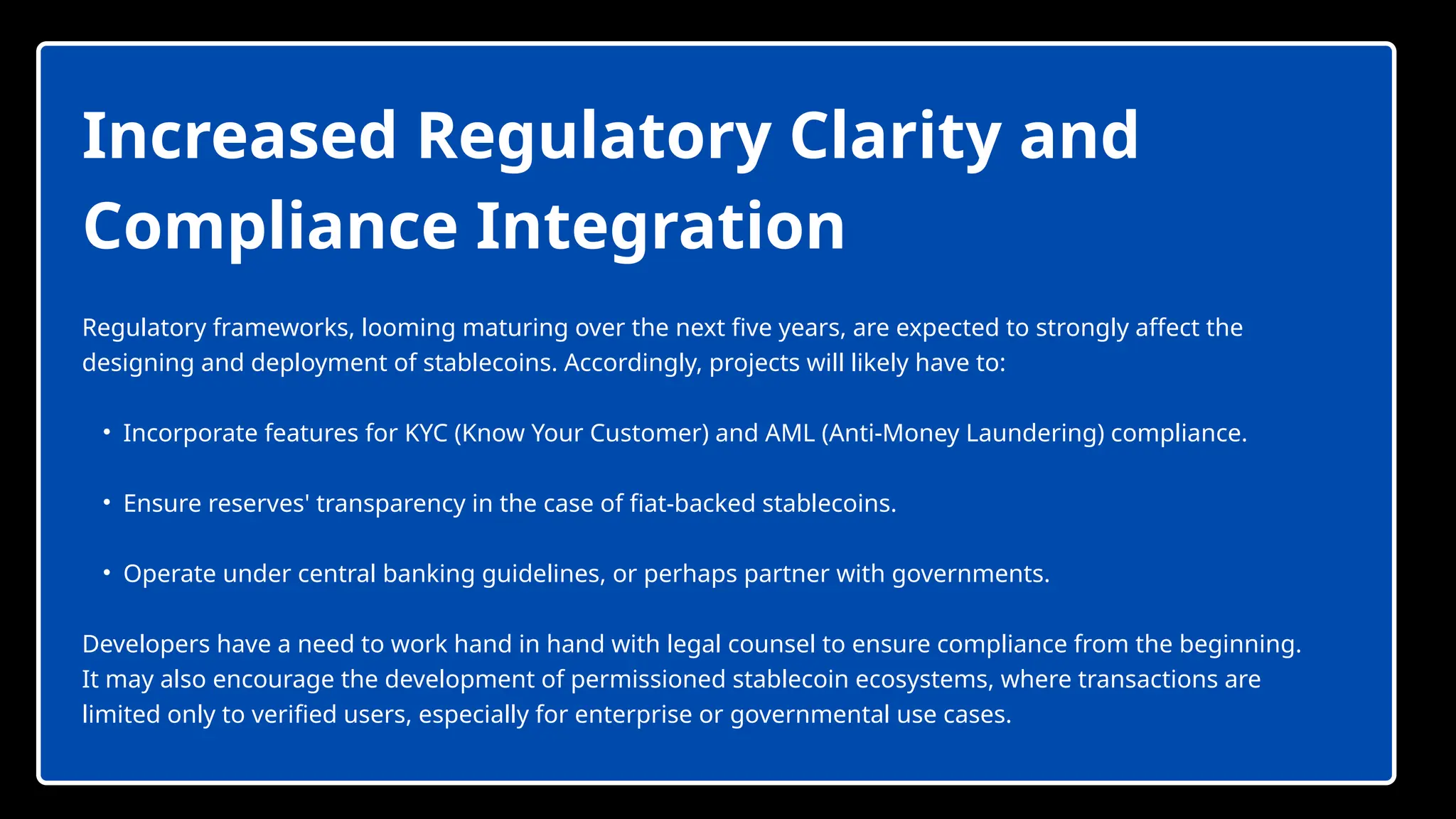 Increased Regulatory Clarity and
Compliance Integration
Regulatory frameworks, looming maturing over the next five years, are expected to strongly affect the
designing and deployment of stablecoins. Accordingly, projects will likely have to:
• Incorporate features for KYC (Know Your Customer) and AML (Anti-Money Laundering) compliance.
• Ensure reserves' transparency in the case of fiat-backed stablecoins.
• Operate under central banking guidelines, or perhaps partner with governments.
Developers have a need to work hand in hand with legal counsel to ensure compliance from the beginning.
It may also encourage the development of permissioned stablecoin ecosystems, where transactions are
limited only to verified users, especially for enterprise or governmental use cases.
 