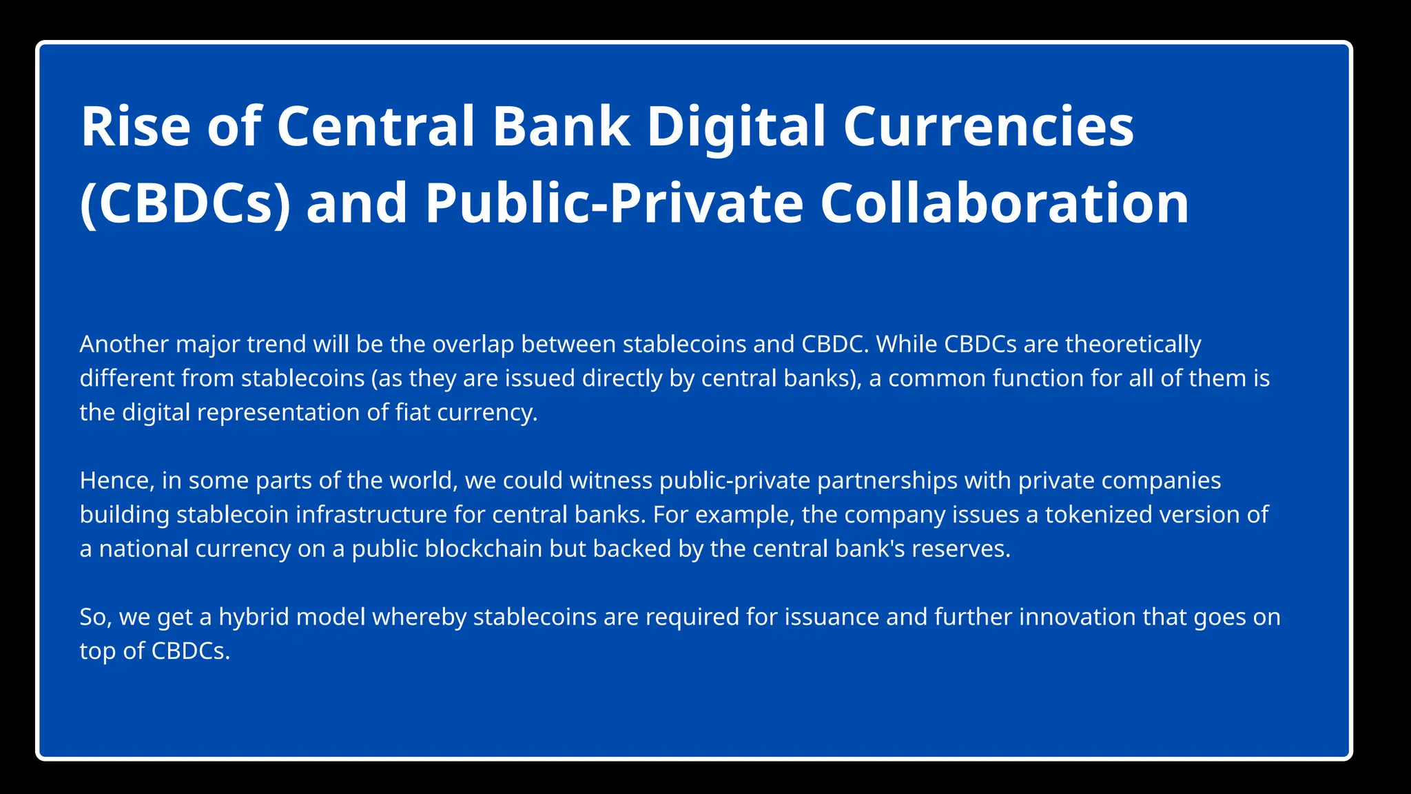 Rise of Central Bank Digital Currencies
(CBDCs) and Public-Private Collaboration
Another major trend will be the overlap between stablecoins and CBDC. While CBDCs are theoretically
different from stablecoins (as they are issued directly by central banks), a common function for all of them is
the digital representation of fiat currency.
Hence, in some parts of the world, we could witness public-private partnerships with private companies
building stablecoin infrastructure for central banks. For example, the company issues a tokenized version of
a national currency on a public blockchain but backed by the central bank's reserves.
So, we get a hybrid model whereby stablecoins are required for issuance and further innovation that goes on
top of CBDCs.
 