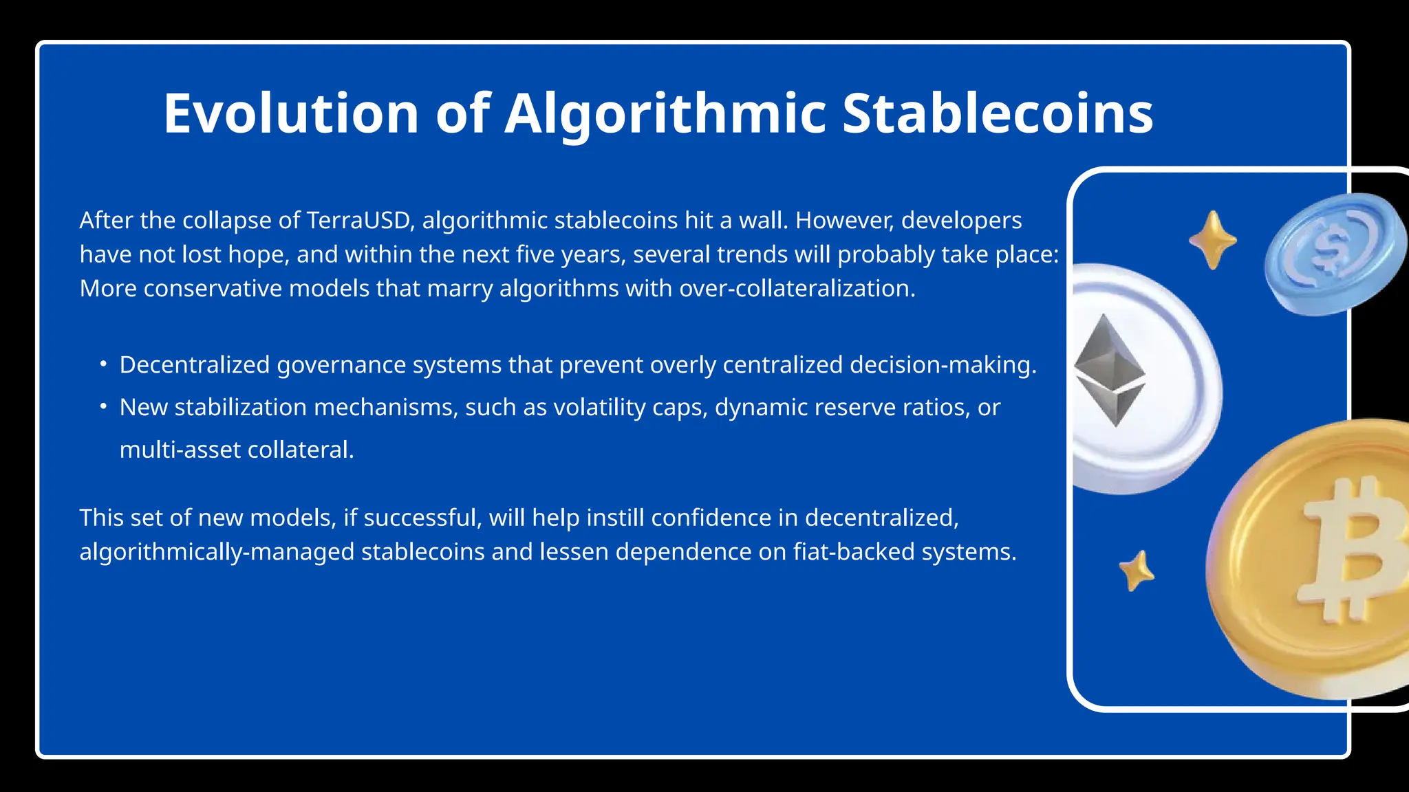 After the collapse of TerraUSD, algorithmic stablecoins hit a wall. However, developers
have not lost hope, and within the next five years, several trends will probably take place:
More conservative models that marry algorithms with over-collateralization.
• Decentralized governance systems that prevent overly centralized decision-making.
• New stabilization mechanisms, such as volatility caps, dynamic reserve ratios, or
multi-asset collateral.
This set of new models, if successful, will help instill confidence in decentralized,
algorithmically-managed stablecoins and lessen dependence on fiat-backed systems.
Evolution of Algorithmic Stablecoins
 