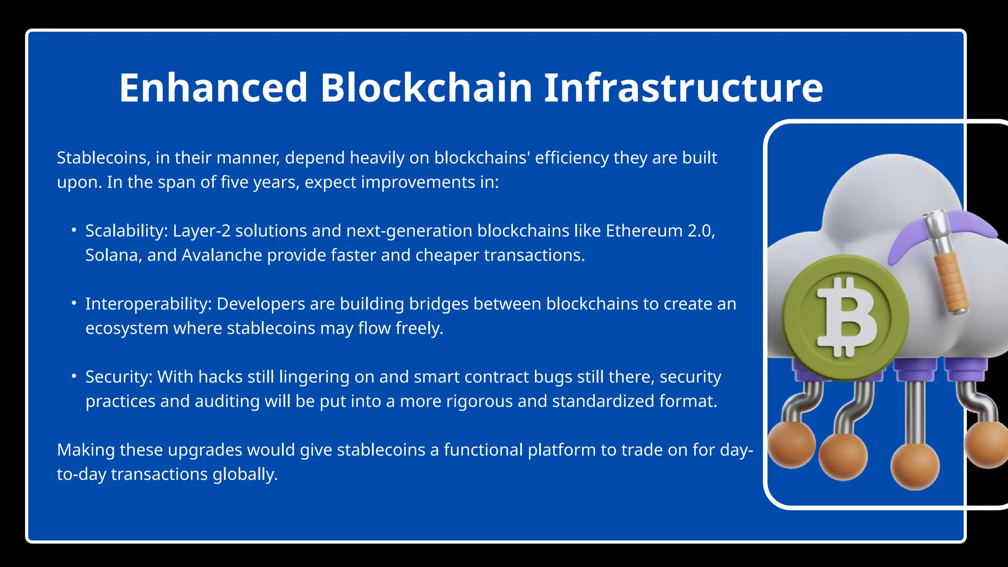 Stablecoins, in their manner, depend heavily on blockchains' efficiency they are built
upon. In the span of five years, expect improvements in:
• Scalability: Layer-2 solutions and next-generation blockchains like Ethereum 2.0,
Solana, and Avalanche provide faster and cheaper transactions.
• Interoperability: Developers are building bridges between blockchains to create an
ecosystem where stablecoins may flow freely.
• Security: With hacks still lingering on and smart contract bugs still there, security
practices and auditing will be put into a more rigorous and standardized format.
Making these upgrades would give stablecoins a functional platform to trade on for day-
to-day transactions globally.
Enhanced Blockchain Infrastructure
 