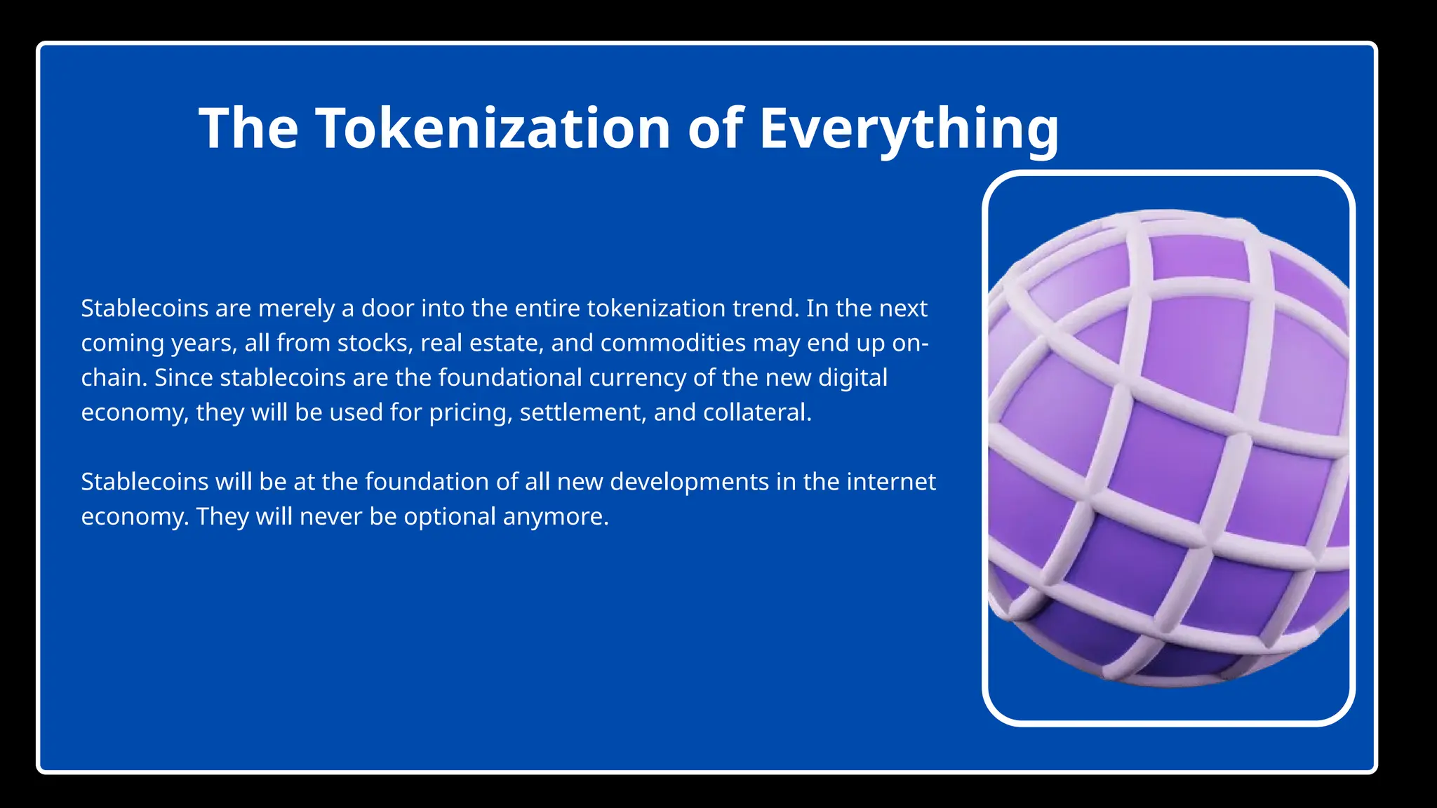The Tokenization of Everything
Stablecoins are merely a door into the entire tokenization trend. In the next
coming years, all from stocks, real estate, and commodities may end up on-
chain. Since stablecoins are the foundational currency of the new digital
economy, they will be used for pricing, settlement, and collateral.
Stablecoins will be at the foundation of all new developments in the internet
economy. They will never be optional anymore.
 