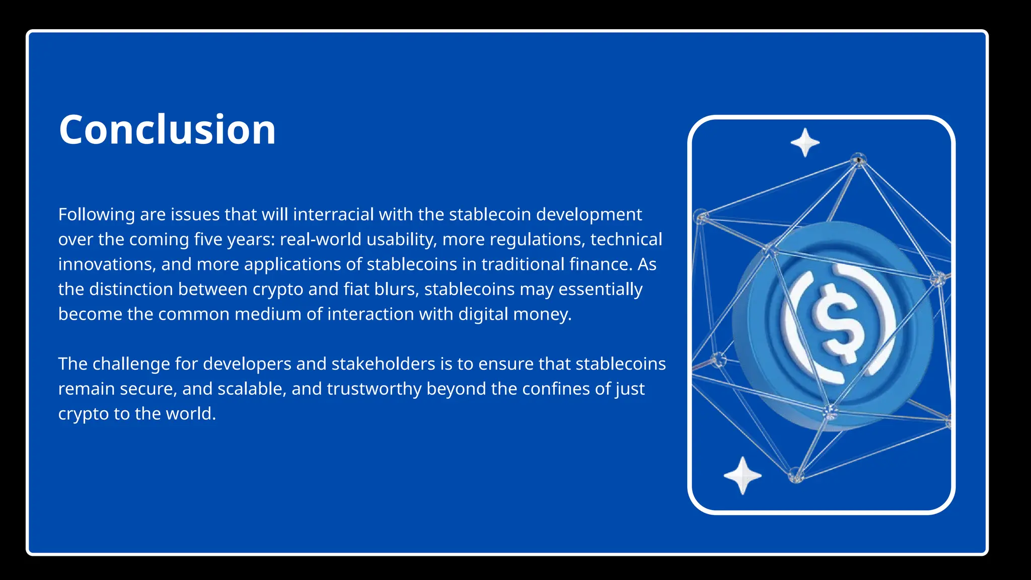 Following are issues that will interracial with the stablecoin development
over the coming five years: real-world usability, more regulations, technical
innovations, and more applications of stablecoins in traditional finance. As
the distinction between crypto and fiat blurs, stablecoins may essentially
become the common medium of interaction with digital money.
The challenge for developers and stakeholders is to ensure that stablecoins
remain secure, and scalable, and trustworthy beyond the confines of just
crypto to the world.
Conclusion
 