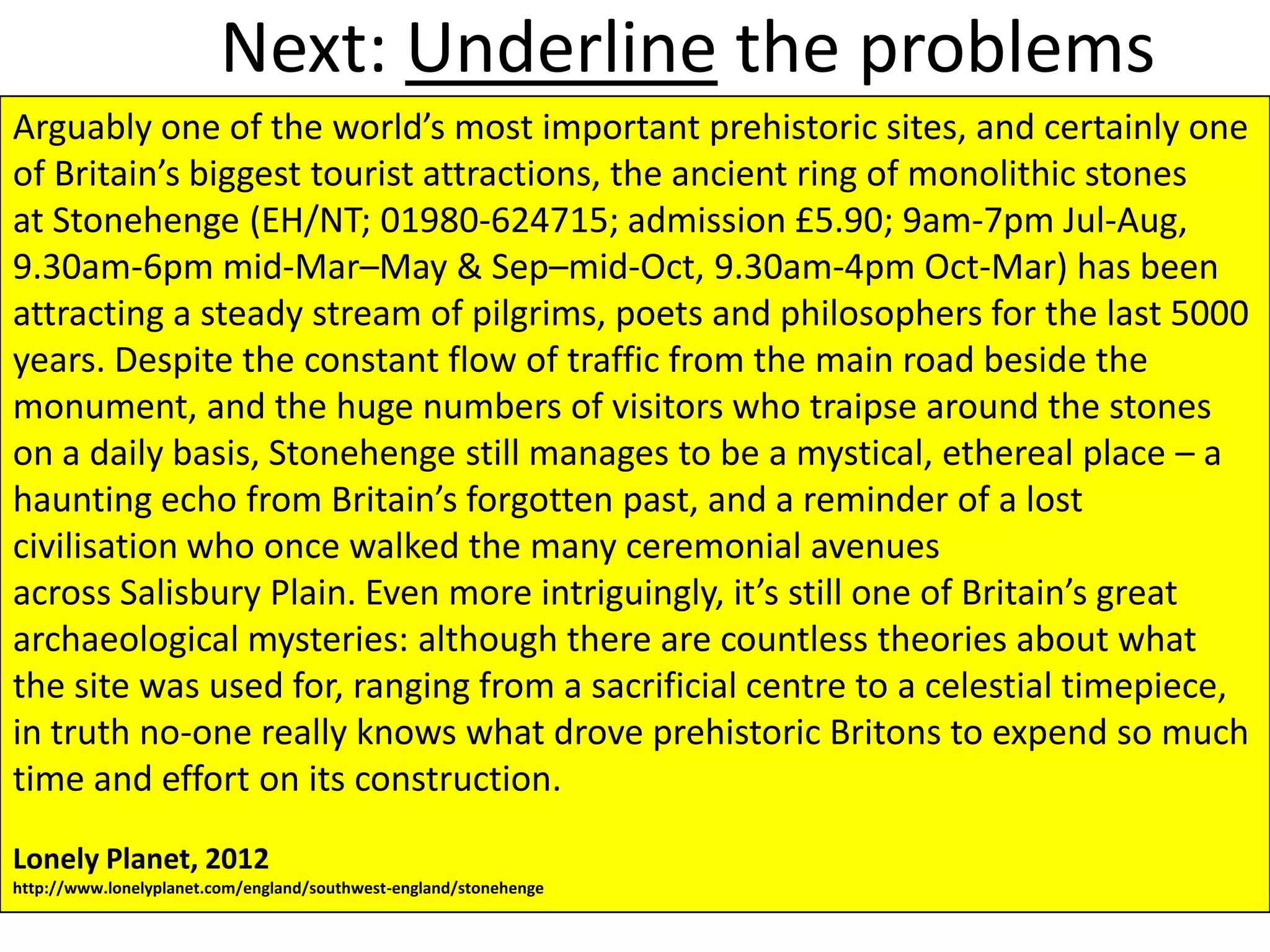 Next: Underline the problems
Arguably one of the world’s most important prehistoric sites, and certainly one
of Britain’s biggest tourist attractions, the ancient ring of monolithic stones
at Stonehenge (EH/NT; 01980-624715; admission £5.90; 9am-7pm Jul-Aug,
9.30am-6pm mid-Mar–May & Sep–mid-Oct, 9.30am-4pm Oct-Mar) has been
attracting a steady stream of pilgrims, poets and philosophers for the last 5000
years. Despite the constant flow of traffic from the main road beside the
monument, and the huge numbers of visitors who traipse around the stones
on a daily basis, Stonehenge still manages to be a mystical, ethereal place – a
haunting echo from Britain’s forgotten past, and a reminder of a lost
civilisation who once walked the many ceremonial avenues
across Salisbury Plain. Even more intriguingly, it’s still one of Britain’s great
archaeological mysteries: although there are countless theories about what
the site was used for, ranging from a sacrificial centre to a celestial timepiece,
in truth no-one really knows what drove prehistoric Britons to expend so much
time and effort on its construction.

Lonely Planet, 2012
http://www.lonelyplanet.com/england/southwest-england/stonehenge
 