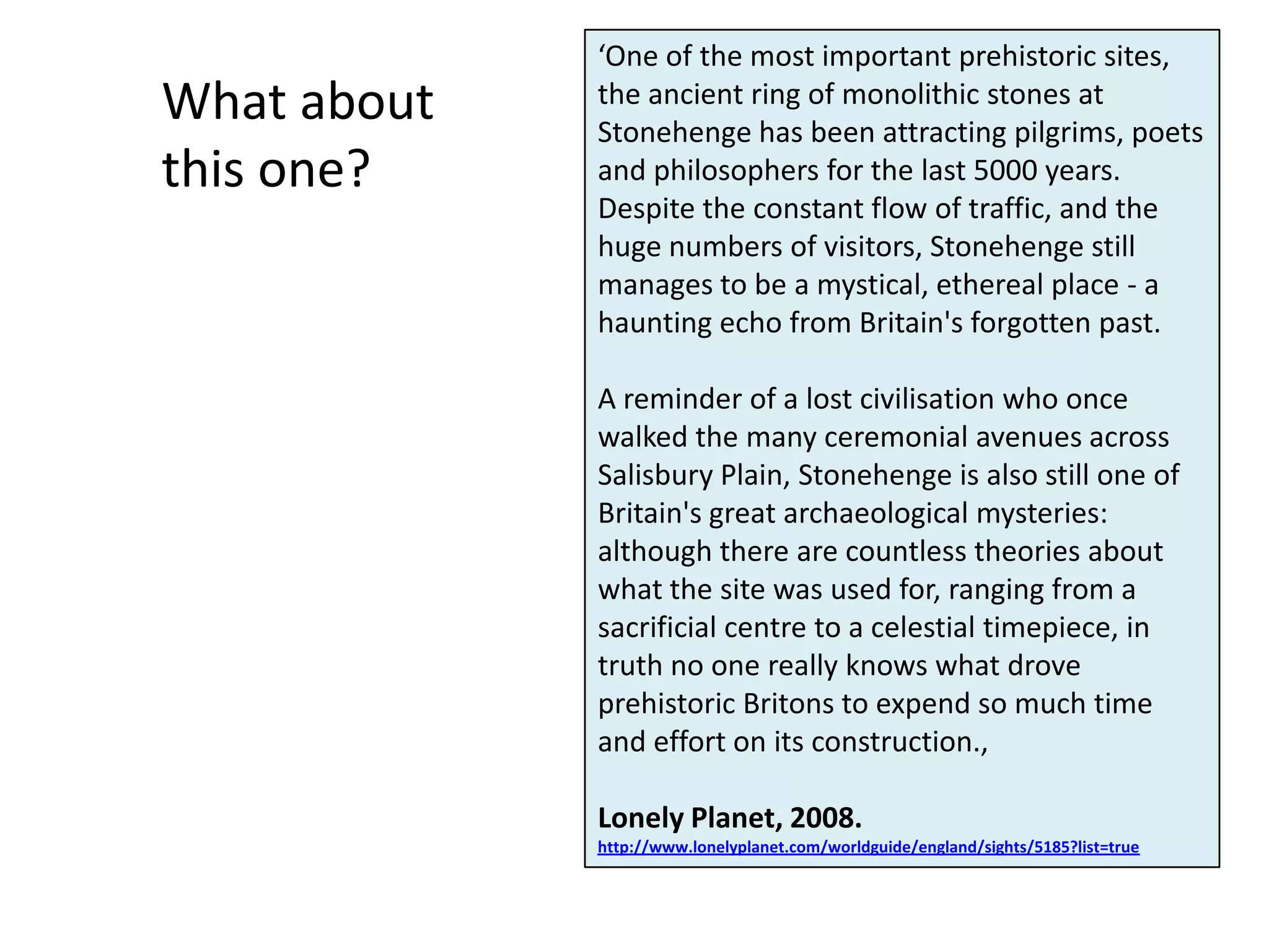 ‘One of the most important prehistoric sites,
What about   the ancient ring of monolithic stones at
             Stonehenge has been attracting pilgrims, poets
this one?    and philosophers for the last 5000 years.
             Despite the constant flow of traffic, and the
             huge numbers of visitors, Stonehenge still
             manages to be a mystical, ethereal place - a
             haunting echo from Britain's forgotten past.

             A reminder of a lost civilisation who once
             walked the many ceremonial avenues across
             Salisbury Plain, Stonehenge is also still one of
             Britain's great archaeological mysteries:
             although there are countless theories about
             what the site was used for, ranging from a
             sacrificial centre to a celestial timepiece, in
             truth no one really knows what drove
             prehistoric Britons to expend so much time
             and effort on its construction.,

             Lonely Planet, 2008.
             http://www.lonelyplanet.com/worldguide/england/sights/5185?list=true
 