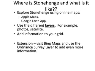 Where is Stonehenge and what is it
              like??
• Explore Stonehenge using online maps:
  – Apple Maps.
  – Google Earth App.
• Use the different layers. For example,
  photos, satellite.
• Add information to your grid.

• Extension – visit Bing Maps and use the
  Ordnance Survey Layer to add even more
  information.
 