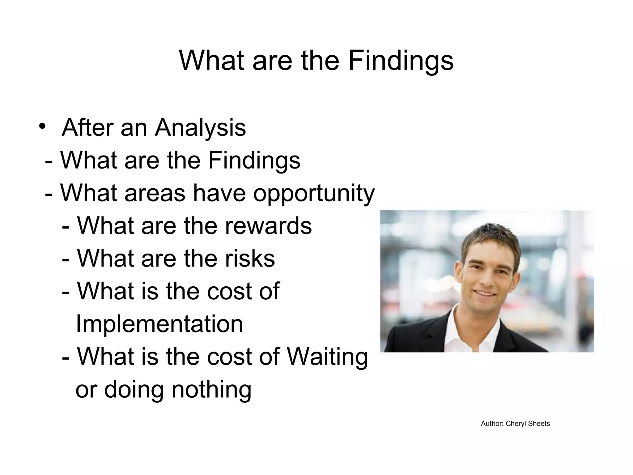 What are the Findings After an Analysis  - What are the Findings - What areas have opportunity for improvement - What are the rewards - What are the risks - What is the cost of    Implementation - What is the cost of Waiting    or doing nothing Author: Cheryl Sheets 