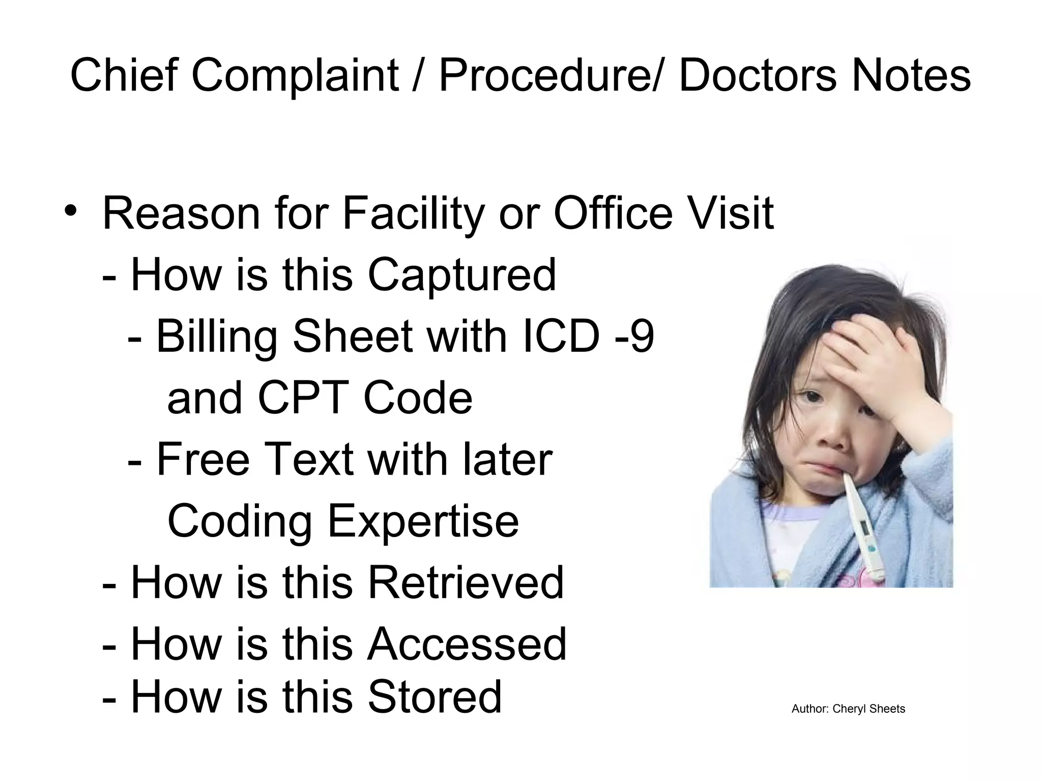 Chief Complaint / Procedure/ Doctors Notes   Reason for Facility or Office Visit - How is this Captured   - Billing Sheet with ICD -9  and CPT Code   - Free Text with later  Coding Expertise - How is this Retrieved - How is this Accessed - How is this Stored Author: Cheryl Sheets 