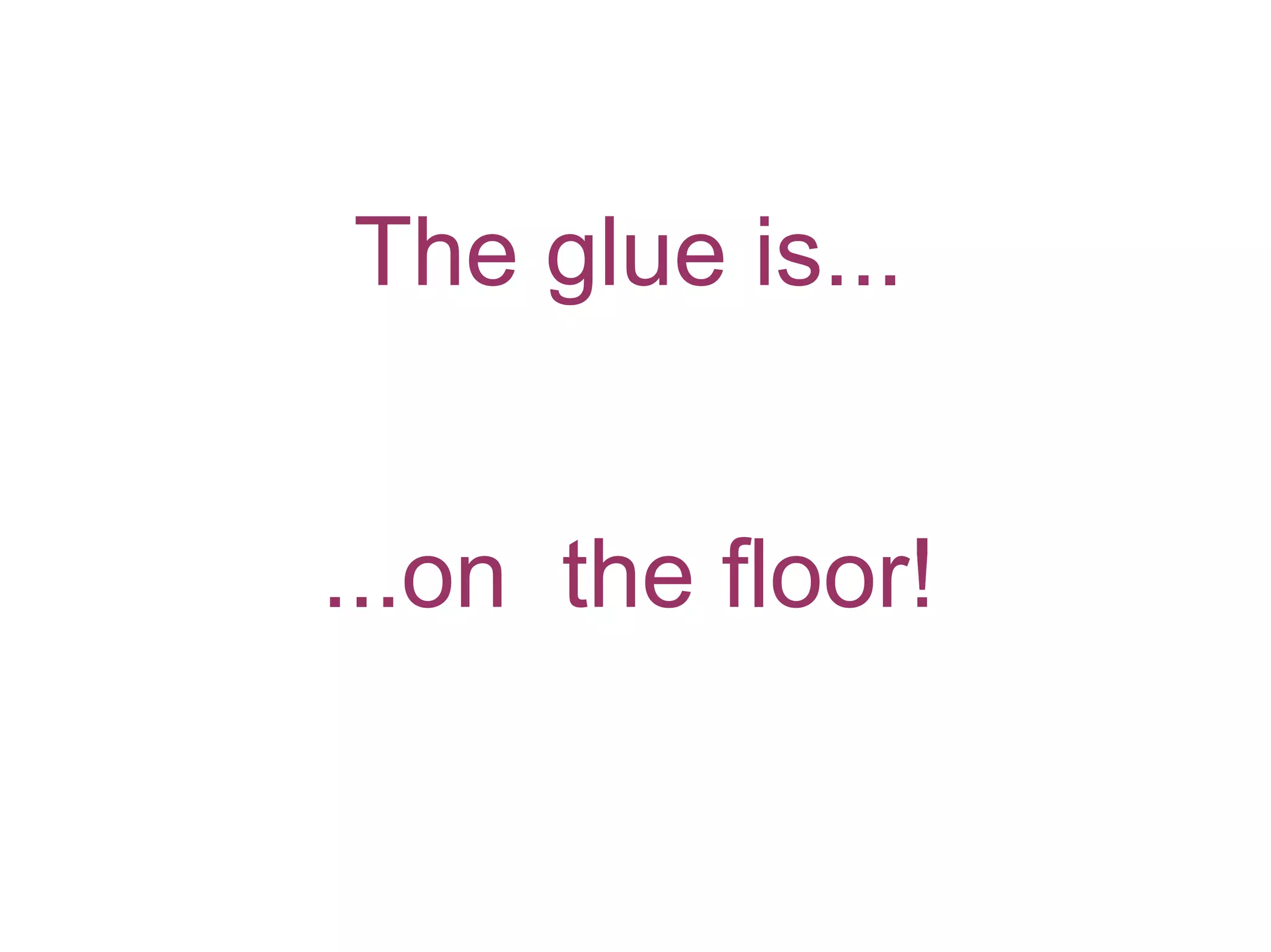 The glue is... ...on the floor!
