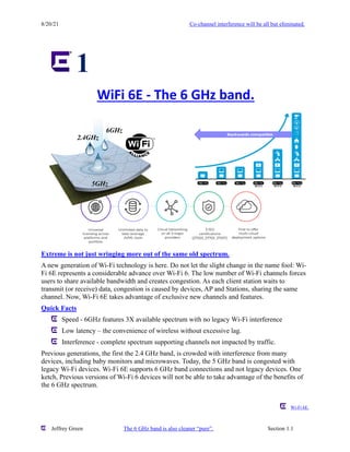 8/20/21 Co-channel interference will be all but eliminated.
Jeffrey Green The 6 GHz band is also cleaner “pure”. Section 1.1
1
Extreme is not just wringing more out of the same old spectrum.
A new generation of Wi-Fi technology is here. Do not let the slight change in the name fool: Wi-
Fi 6E represents a considerable advance over Wi-Fi 6. The low number of Wi-Fi channels forces
users to share available bandwidth and creates congestion. As each client station waits to
transmit (or receive) data, congestion is caused by devices, AP and Stations, sharing the same
channel. Now, Wi-Fi 6E takes advantage of exclusive new channels and features.
Quick Facts
Speed - 6GHz features 3X available spectrum with no legacy Wi-Fi interference
Low latency – the convenience of wireless without excessive lag.
Interference - complete spectrum supporting channels not impacted by traffic.
Previous generations, the first the 2.4 GHz band, is crowded with interference from many
devices, including baby monitors and microwaves. Today, the 5 GHz band is congested with
legacy Wi-Fi devices. Wi-Fi 6E supports 6 GHz band connections and not legacy devices. One
ketch, Previous versions of Wi-Fi 6 devices will not be able to take advantage of the benefits of
the 6 GHz spectrum.
Wi-Fi 6E.
WiFi 6E - The 6 GHz band.
5GHz
6GHz
2.4GHz
 