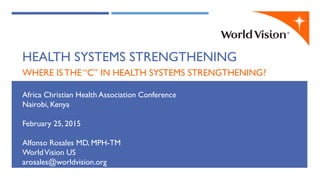 WHERE IS THE “C” IN HEALTH SYSTEMS STRENGTHENING?
Africa Christian Health Association Conference
Nairobi, Kenya
February 25, 2015
Alfonso Rosales MD, MPH-TM
WorldVision US
arosales@worldvision.org
HEALTH SYSTEMS STRENGTHENING
 