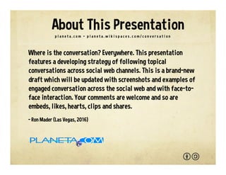 Where is the conversation? Everywhere. This presentation
features a developing strategy of following topical
conversations across social web channels documented with
screenshots and examples of engaged conversation. You are
welcome to adapt and reuse with the attribution-sharealike
license. We welcome your interaction -- comments, questions,
suggestions, shares, clips, favorites, likes and hearts.
- Ron Mader (Las Vegas, 2017)
p l a n e t a . c o m / c o n v e r s a t i o n • p l a n e t a . w i k i s p a c e s . c o m / c o n v e r s a t i o n
About This Presentation
 