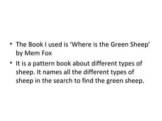 The Book I used is ‘Where is the Green Sheep’ by Mem Fox It is a pattern book about different types of sheep. It names all the different types of sheep in the search to find the green sheep.  
