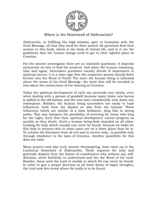 Where is the Homeland of Abdruschin?
Abdruschin, in fulfilling His high mission, gave to humanity with the
Grail Message, all that they need for their ascent! All questions find their
answer in this book, which is the book of eternal life, and in it are the
guidelines that the human beings need to get to their rightful place in
Creation.
For the sincere investigator there are no insoluble questions. It depends
exclusively on him to find the answers. And when the human reasoning,
time and again, formulates questions usually devoid of importance to
spiritual ascent, it is a clear sign that the respective person should delve
further into the Word of Truth! The more the human being is informed
about the sense of the Grail Message, the more that will be revealed to
him about the connections of the weaving in Creation.
Today the spiritual development of each one proceeds very slowly, even
when dealing with a person of goodwill because many times new karma
is added to the old karma, and the new ones considerably slow down any
redemption. Besides, the human being surrenders too easily to base
influences, both from the depths as also from the beyond. These
influences which are similar to a false brilliance, drag him to wrong
paths. This way hampers the possibility of receiving for many who long
for the Light, such that their spiritual development cannot progress as
quickly as they desire. Such a human being feels impeded on all sides.
Looking for help which usually can never be found, because he looks for
this help in persons who in most cases are on a lower plane than he is.
To achieve the liberation from all evil and to receive help , is possible only
through obedience to the laws of Creation. Another possibility for this
does not exist.
Many prayers and also truly sincere thanksgiving, have risen up to the
Luminous Homeland of Abdruschin. These requests for help and
gratitude departs from the hearts of crossbearers who without any self-
delusion, strive faithfully to understand and live the Word of the Lord.
Besides, these seek the Lord in worlds in which He can never be found.
In order to give a proper direction to all these forms of vague thoughts,
the Lord now lets reveal where He really is to be found.
 