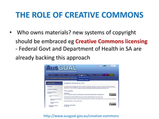 THE ROLE OF CREATIVE COMMONS
• Who owns materials? new systems of copyright
should be embraced eg Creative Commons licensing
- Federal Govt and Department of Health in SA are
already backing this approach
http://www.ausgoal.gov.au/creative-commons
 