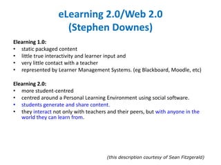 eLearning 2.0/Web 2.0
(Stephen Downes)
Elearning 1.0:
• static packaged content
• little true interactivity and learner input and
• very little contact with a teacher
• represented by Learner Management Systems. (eg Blackboard, Moodle, etc)
Elearning 2.0:
• more student-centred
• centred around a Personal Learning Environment using social software.
• students generate and share content.
• they interact not only with teachers and their peers, but with anyone in the
world they can learn from.
(this description courtesy of Sean Fitzgerald)
 