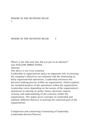 WHERE IS THE RUNNING HEAD
1
WHERE IS THE RUNNING HEAD 5
Where is the title and why did you put in an abstract?
Just FOLLOW DIRECTIONS
Abstract
The above is not even centered
Leadership in organizations plays an important role in ensuring
the company's objectives are attained with the monitoring of
daily organizational operations. Leadership structures the
decision-making process within an organization, which explains
the intended purpose of the operations within the organization.
Leadership varies depending on the nature of the organization's
operations in chasing its goals; hence, decisions require
scrutiny and understanding of the concerns within the
organization. This paper gives concepts on leadership and
explains different theories in meeting the expected goal of the
organizations.
Comparison and contrasting Contrasting of leadership
Leadership theoriesTheories
 