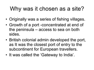 Why was it chosen as a site?
• Originally was a series of fishing villages.
• Growth of a port -concentrated at end of
the peninsula – access to sea on both
sides.
• British colonial admin developed the port,
as It was the closest port of entry to the
subcontinent for European travellers.
• It was called the ‘Gateway to India’.