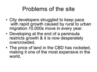Problems of the site
• City developers struggled to keep pace
with rapid growth caused by rural to urban
migration.10,000s move in every year.
• Developing at the end of a peninsula
restricts growth & it is now desperately
overcrowded.
• The price of land in the CBD has rocketed,
making it one of the most expensive in the
world.