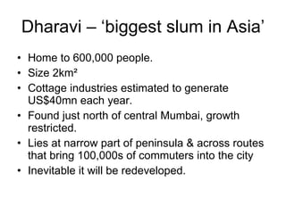 Dharavi – ‘biggest slum in Asia’
• Home to 600,000 people.
• Size 2km²
• Cottage industries estimated to generate
US$40mn each year.
• Found just north of central Mumbai, growth
restricted.
• Lies at narrow part of peninsula & across routes
that bring 100,000s of commuters into the city
• Inevitable it will be redeveloped.