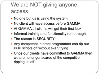 We are NOT giving anyone accessNo one but us is using the systemNo client will have access before GAMMAAt GAMMA all clients will get their first lookInformal training and functionality run throughThe reason is SECURITY!Any competent internet programmer can rip our PHP scripts off without even tryingOnce our clients have committed to GAMMA then we are no longer scared of the competition ripping us off