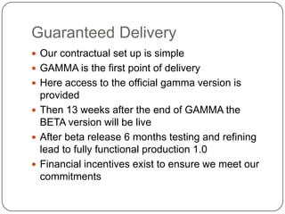 Guaranteed Delivery	Our contractual set up is simpleGAMMA is the first point of deliveryHere access to the official gamma version is providedThen 13 weeks after the end of GAMMA the BETA version will be liveAfter beta release 6 months testing and refining lead to fully functional production 1.0Financial incentives exist to ensure we meet our commitments
