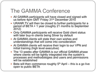 The GAMMA ConferenceAll GAMMA participants will have closed and signed with us before 4pm GMT Friday 31st December 2010URANR.TV will then be closed to further participants for a period of BETA + 1 year (roughly 21 months to September 2012)Only GAMMA participants will receive Gold client status with later buy-in clients being Silver by defaultAt GAMMA clients will state their own wishes and understandings that will come into considerationAt GAMMA clients will receive their login to our VPN and initial training (high level executive)The 13 weeks after GAMMA is our official GAMMA phase where clients will be tightly integrated into the system’s processes and methodologies and users and permissions will be establishedBeta will then commence roughly 5th April – this is a go live open to public BETA