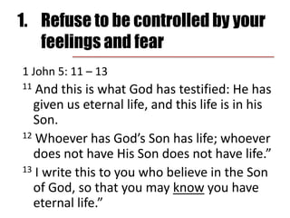 1.	Refuse to be controlled by your feelings and fear1 John 5: 11 – 13	11 And this is what God has testified: He has given us eternal life, and this life is in his Son. 12 Whoever has God’s Son has life; whoever does not have His Son does not have life.”13 I write this to you who believe in the Son of God, so that you may know you have eternal life.”