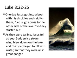 Luke 8:22-2522One day Jesus got into a boat with his disciples and said to them, "Let us go across to the other side of the lake." So they started out. 23As they were sailing, Jesus fell asleep. Suddenly a strong wind blew down on the lake, and the boat began to fill with water, so that they were all in great danger. 