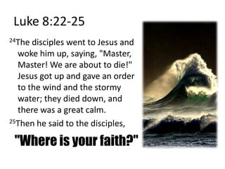 Luke 8:22-2524The disciples went to Jesus and woke him up, saying, "Master, Master! We are about to die!" Jesus got up and gave an order to the wind and the stormy water; they died down, and there was a great calm. 25Then he said to the disciples, "Where is your faith?"