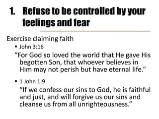 1.	Refuse to be controlled by your feelings and fearExercise claiming faithJohn 3:16“For God so loved the world that He gave His begotten Son, that whoever believes in Him may not perish but have eternal life.”1 John 1:9	“If we confess our sins to God, he is faithful and just, and will forgive us our sins and cleanse us from all unrighteousness.”