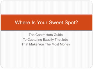 Where Is Your Sweet Spot? 
The Contractors Guide 
To Capturing Exactly The Jobs 
That Make You The Most Money 
 
