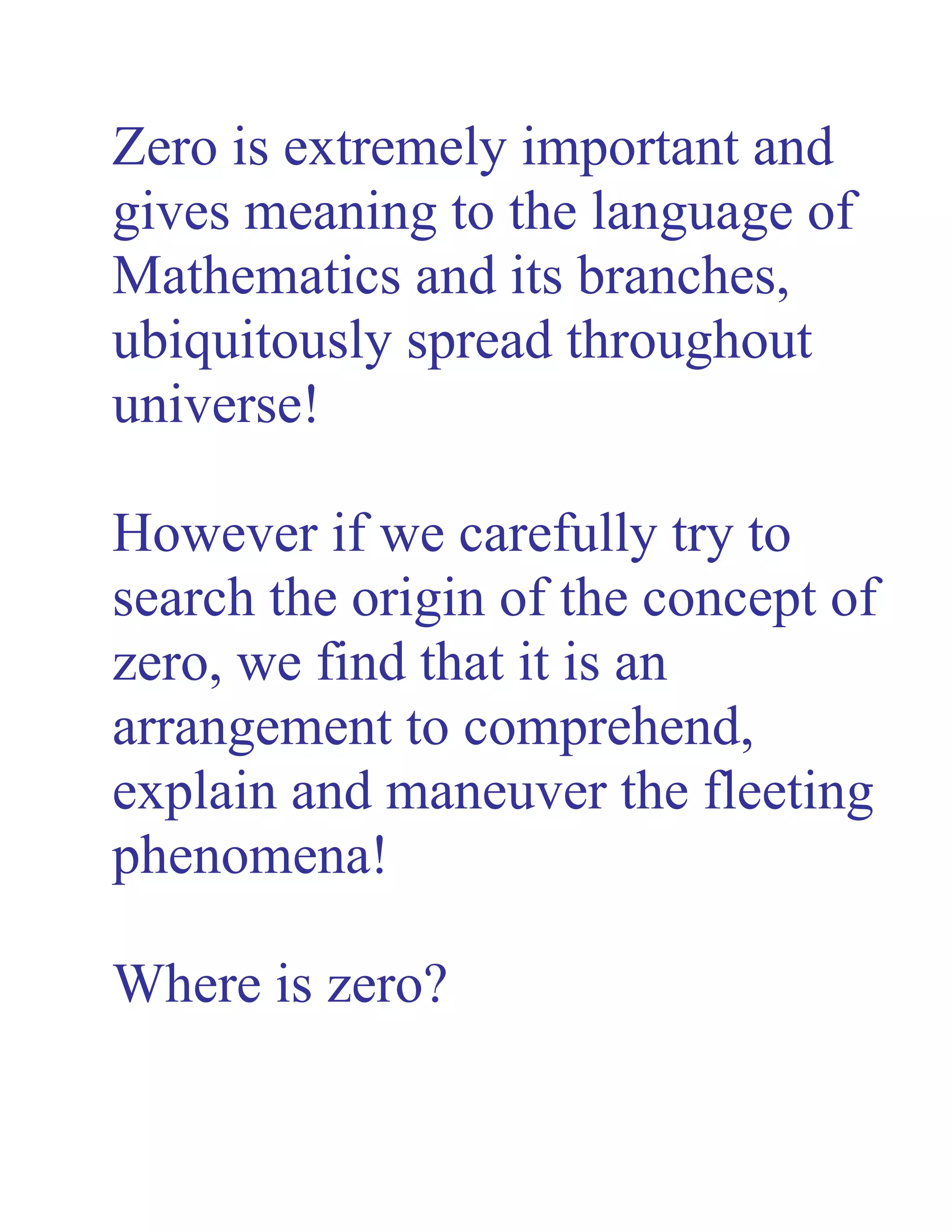 Zero is extremely important and
gives meaning to the language of
Mathematics and its branches,
ubiquitously spread throughout
universe!
However if we carefully try to
search the origin of the concept of
zero, we find that it is an
arrangement to comprehend,
explain and maneuver the fleeting
phenomena!
Where is zero?
