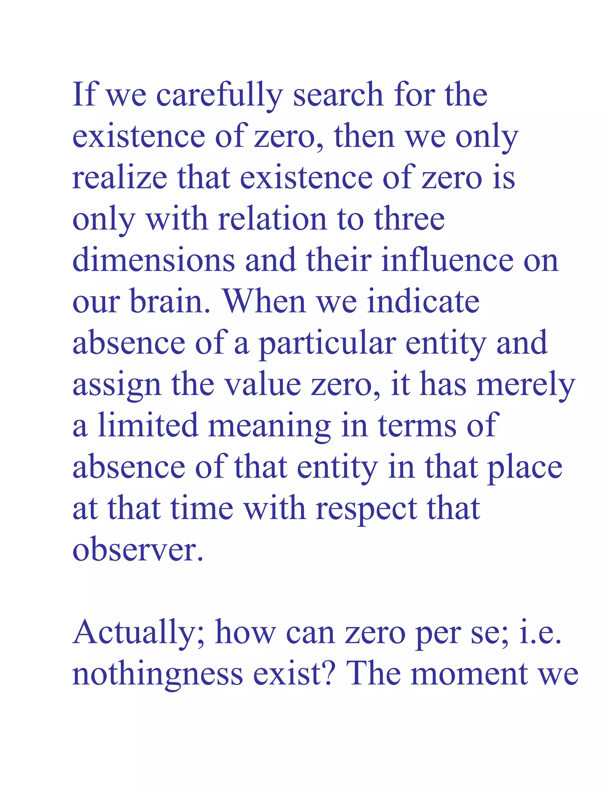 If we carefully search for the
existence of zero, then we only
realize that existence of zero is
only with relation to three
dimensions and their influence on
our brain. When we indicate
absence of a particular entity and
assign the value zero, it has merely
a limited meaning in terms of
absence of that entity in that place
at that time with respect that
observer.
Actually; how can zero per se; i.e.
nothingness exist? The moment we