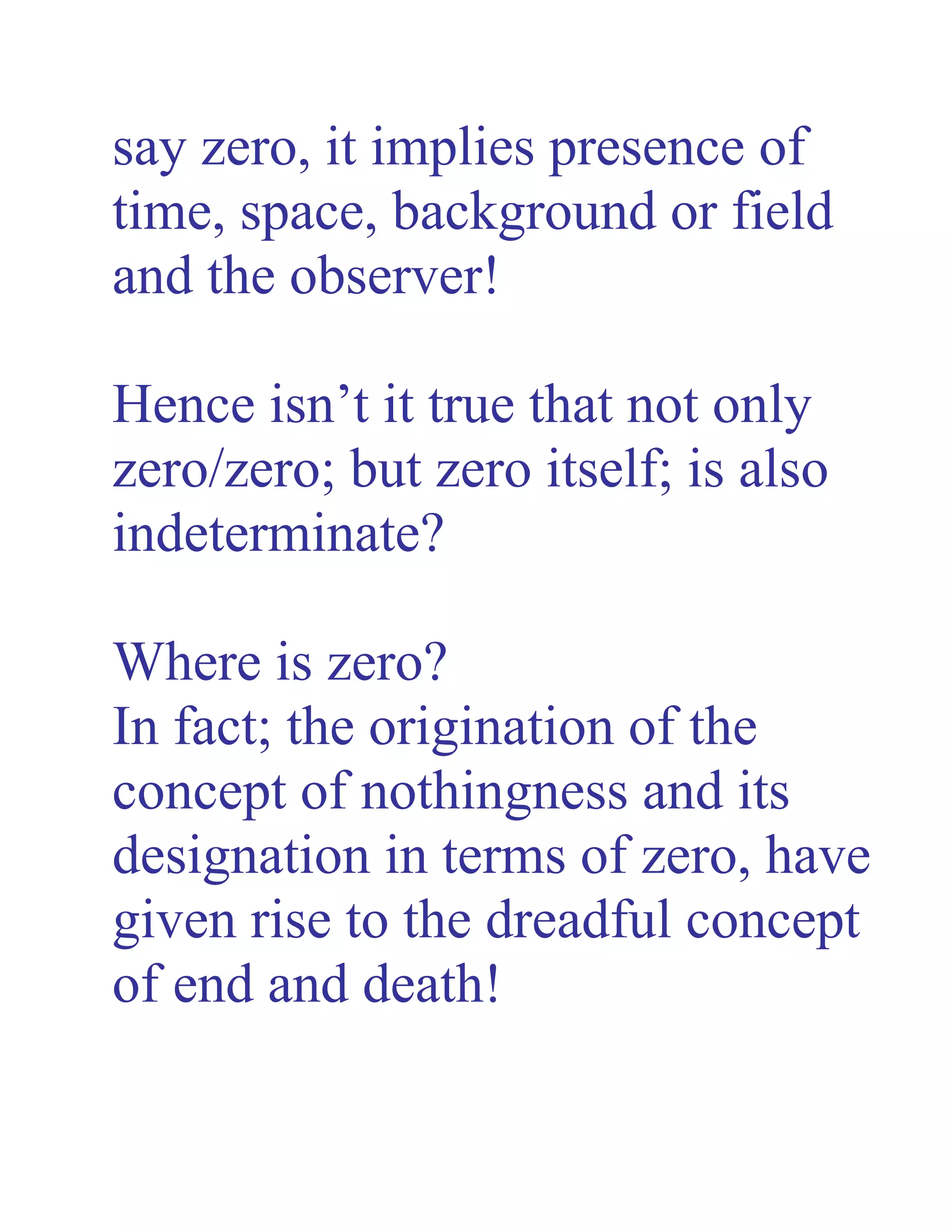 say zero, it implies presence of
time, space, background or field
and the observer!
Hence isn’t it true that not only
zero/zero; but zero itself; is also
indeterminate?
Where is zero?
In fact; the origination of the
concept of nothingness and its
designation in terms of zero, have
given rise to the dreadful concept
of end and death!