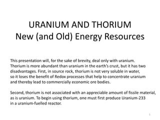 URANIUM AND THORIUM
New (and Old) Energy Resources
1
This presentation will, for the sake of brevity, deal only with uranium.
Thorium is more abundant than uranium in the earth’s crust, but it has two
disadvantages. First, in source rock, thorium is not very soluble in water,
so it loses the benefit of Redox processes that help to concentrate uranium
and thereby lead to commercially economic ore bodies.
Second, thorium is not associated with an appreciable amount of fissile material,
as is uranium. To begin using thorium, one must first produce Uranium-233
in a uranium-fuelled reactor.
 