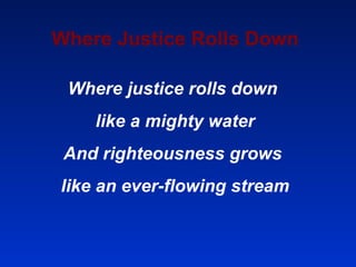 Where Justice Rolls Down Where justice rolls down  like a mighty water And righteousness grows  like an ever-flowing stream 