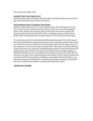 Re-examine the Golden Text:
GOLDEN TEXT: MATTHEW 24:22
And except those days should be shortened, there would no flesh be saved: but for
the elect’s sake those days shall be shortened.
THE PROMISE THAT GLADDENS THE HEART
Brethren, this promise is for you. The days have been shortened because of you.
This is done for your salvation and that of the world. Your reward for being the
elects is the salvation that God has given to the world. It has been said that the
chosen people of God only will have it. This is unfailing promise of God to them.
Believe this wonderful promise. It shall not fail. It is true and must come to pass.
Your task is to go to the world and preach this gospel to people. Preach the way of
God. Preach his holiness and practice same for your salvation and that of the world
as a whole. Draw near to God so as to be redeemed. Satan will not redeem you. He
has no power to save you; his ways are destructive. The power of salvation belongs
to God. God alone can redeem the world through his elects. Work hard brethren for
righteousness sake. Work for the peace of God. Work hard for all the qualities of
God. Work harder for your own interest and salvation. God is by your side. He will
not leave you alone. He is ready to help you in all aspect of life if only you follow him
and do his will. He cannot fail you. All things are possible with God. Brethren, you
have been chosen to do his will. Do it and yours is salvation and peace. Those who
have ears let them hear. May the Lord bless his Holy words. Amen.
THANK YOU FATHER.
 