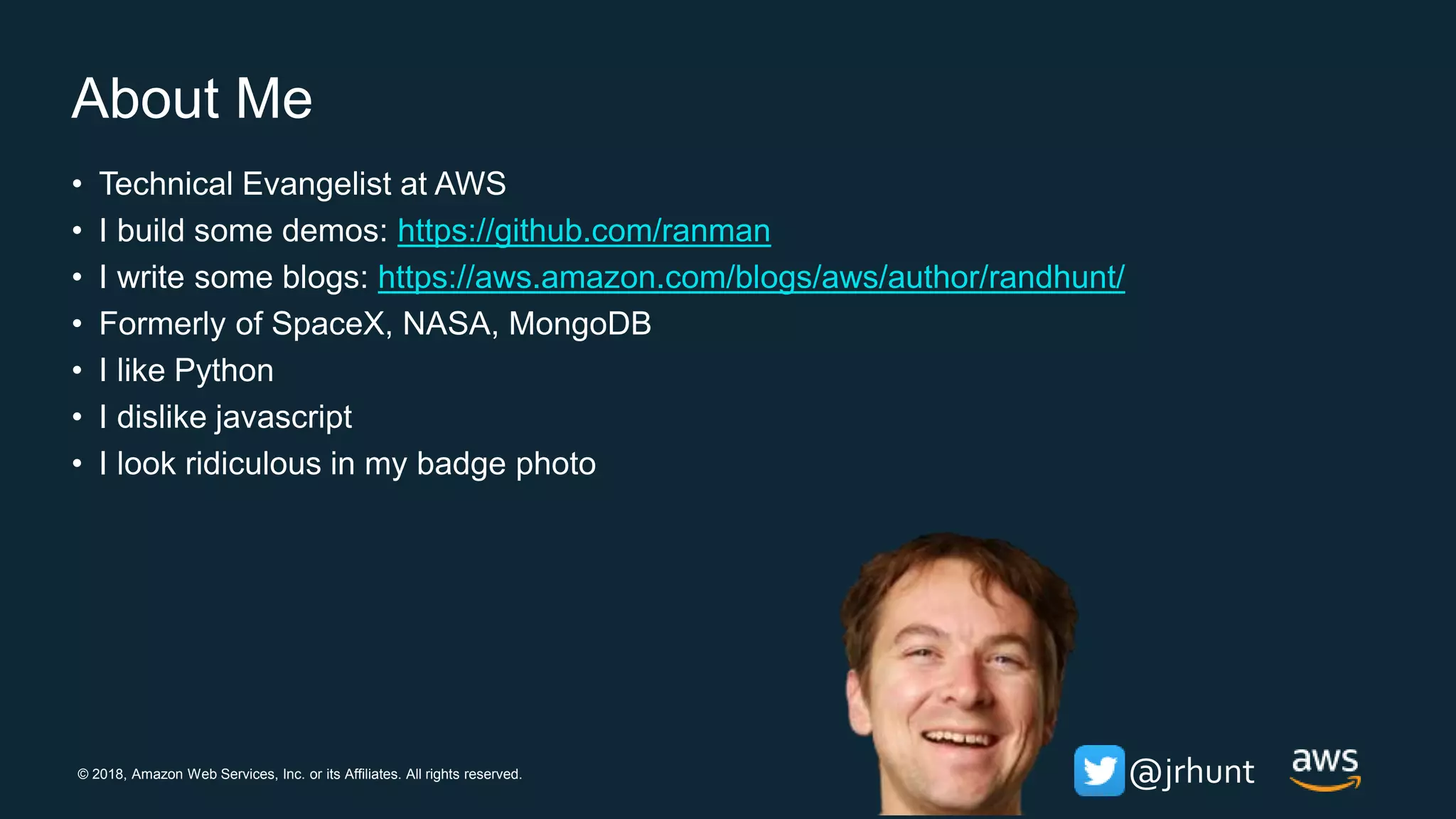 © 2018, Amazon Web Services, Inc. or its Affiliates. All rights reserved. @jrhunt
About Me
• Technical Evangelist at AWS
• I build some demos: https://github.com/ranman
• I write some blogs: https://aws.amazon.com/blogs/aws/author/randhunt/
• Formerly of SpaceX, NASA, MongoDB
• I like Python
• I dislike javascript
• I look ridiculous in my badge photo
 
