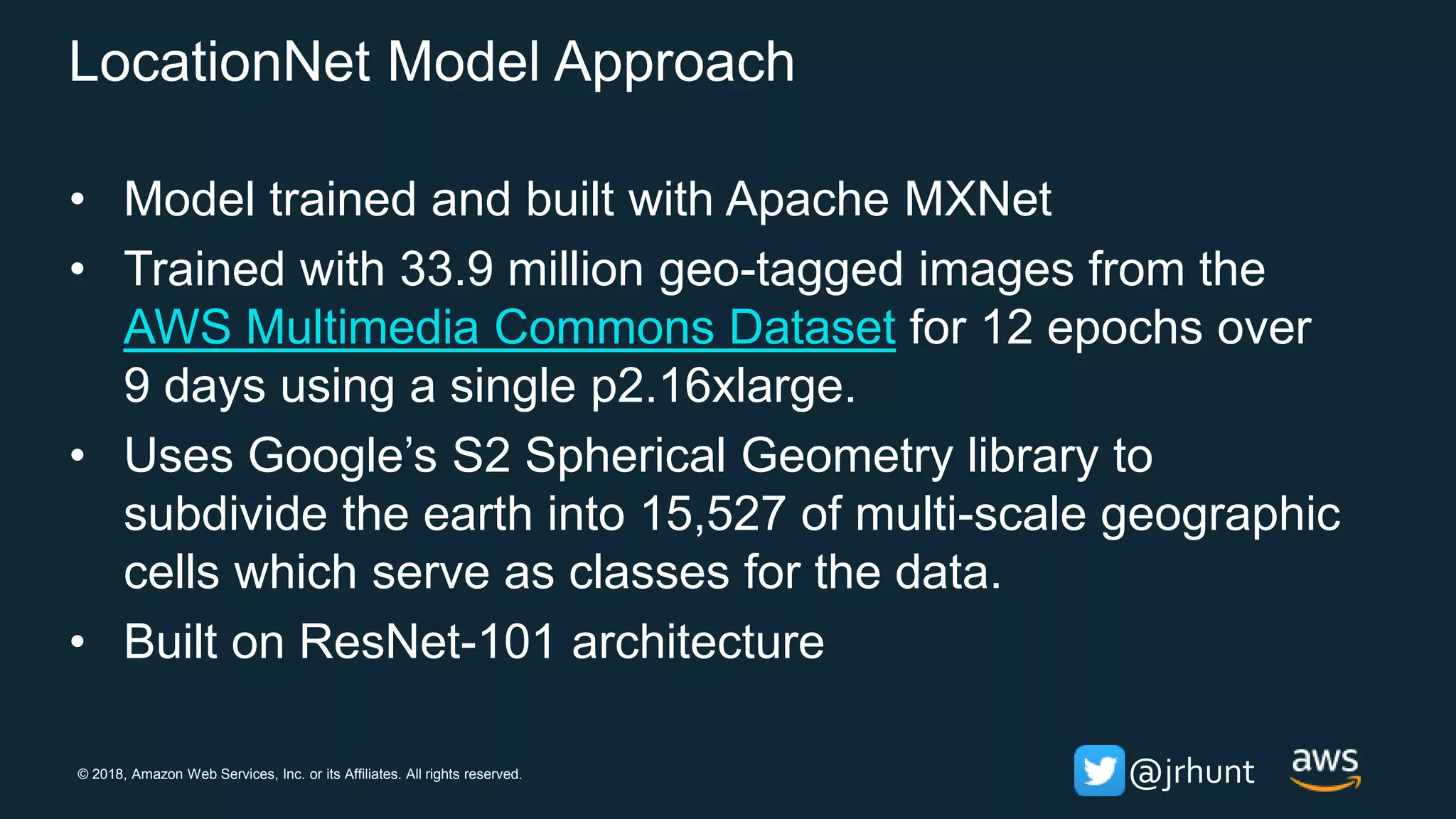 © 2018, Amazon Web Services, Inc. or its Affiliates. All rights reserved. @jrhunt
LocationNet Model Approach
• Model trained and built with Apache MXNet
• Trained with 33.9 million geo-tagged images from the
AWS Multimedia Commons Dataset for 12 epochs over
9 days using a single p2.16xlarge.
• Uses Google’s S2 Spherical Geometry library to
subdivide the earth into 15,527 of multi-scale geographic
cells which serve as classes for the data.
• Built on ResNet-101 architecture
 