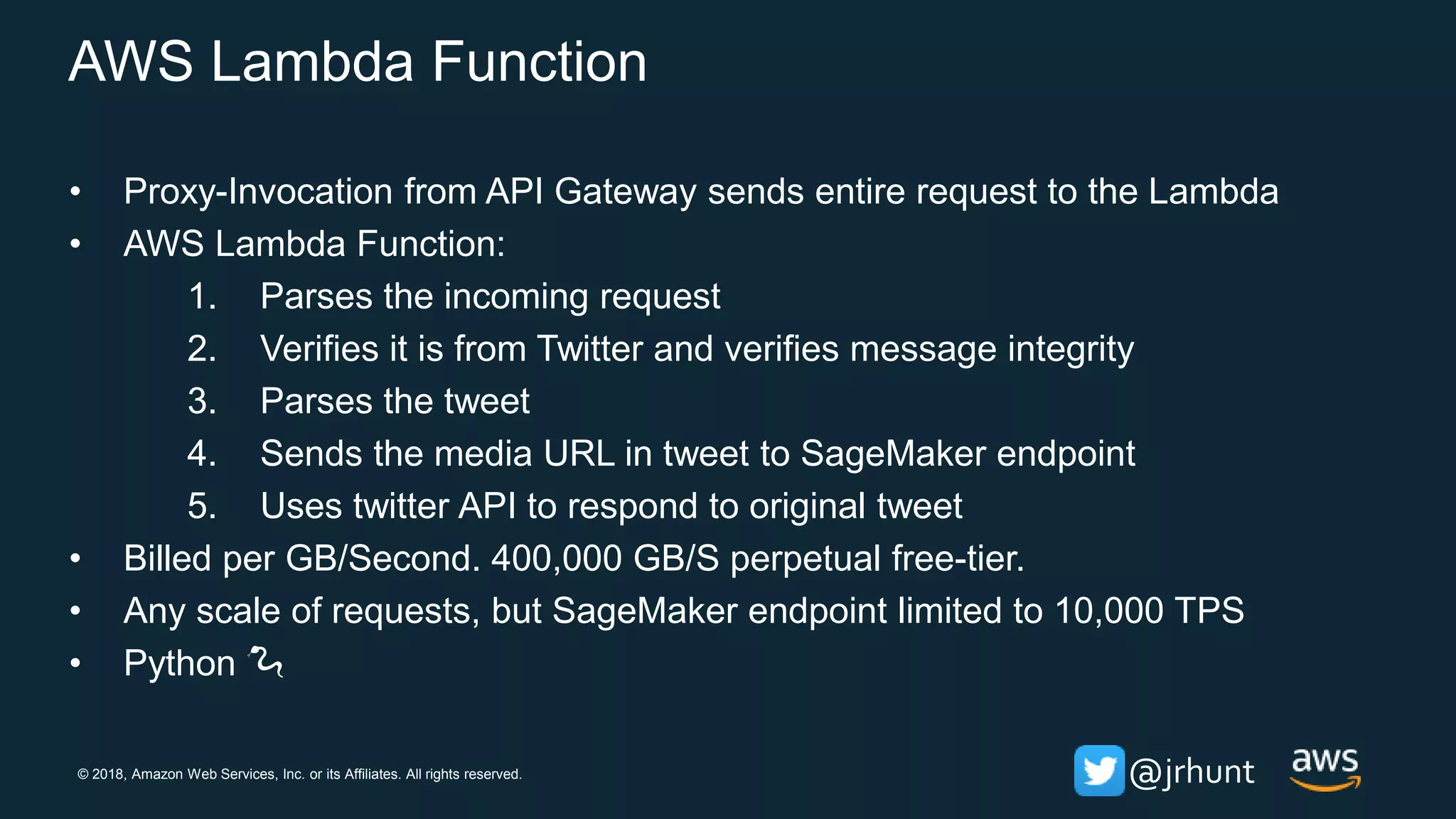 © 2018, Amazon Web Services, Inc. or its Affiliates. All rights reserved. @jrhunt
AWS Lambda Function
• Proxy-Invocation from API Gateway sends entire request to the Lambda
• AWS Lambda Function:
1. Parses the incoming request
2. Verifies it is from Twitter and verifies message integrity
3. Parses the tweet
4. Sends the media URL in tweet to SageMaker endpoint
5. Uses twitter API to respond to original tweet
• Billed per GB/Second. 400,000 GB/S perpetual free-tier.
• Any scale of requests, but SageMaker endpoint limited to 10,000 TPS
• Python 🐍
 