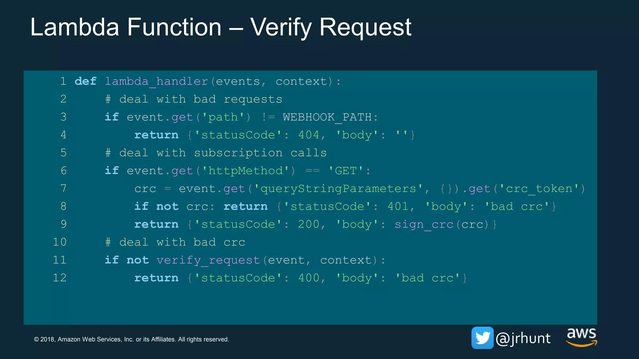 © 2018, Amazon Web Services, Inc. or its Affiliates. All rights reserved. @jrhunt
Lambda Function – Verify Request
1 def lambda_handler(events, context):
2 # deal with bad requests
3 if event.get('path') != WEBHOOK_PATH:
4 return {'statusCode': 404, 'body': ''}
5 # deal with subscription calls
6 if event.get('httpMethod') == 'GET':
7 crc = event.get('queryStringParameters', {}).get('crc_token')
8 if not crc: return {'statusCode': 401, 'body': 'bad crc'}
9 return {'statusCode': 200, 'body': sign_crc(crc)}
10 # deal with bad crc
11 if not verify_request(event, context):
12 return {'statusCode': 400, 'body': 'bad crc'}
 